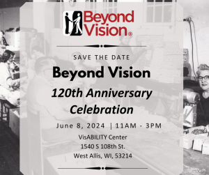 Save the Date. Beyond Vision 120th Anniversary Celebration. June 8, 2024. 11am-3pm. WisABILITY Center 1540 S 108th St. West Allis, WI 53214.